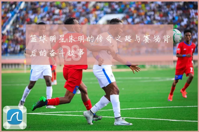 篮球明星朱明的传奇之路与赛场背后的奋斗故事
