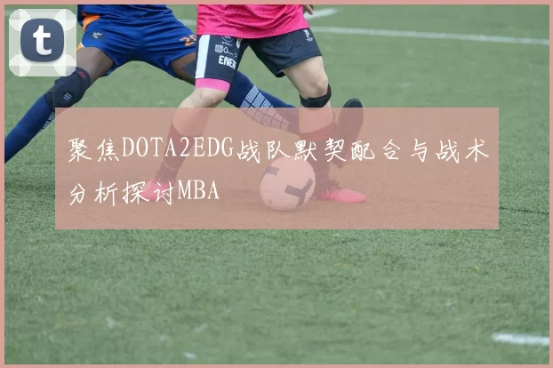 聚焦DOTA2EDG战队默契配合与战术分析探讨MBA