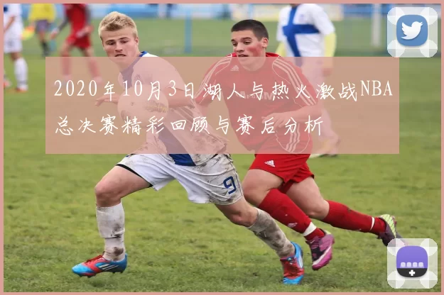 2020年10月3日湖人与热火激战NBA总决赛精彩回顾与赛后分析