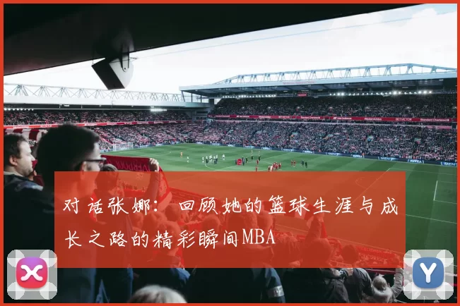 对话张娜：回顾她的篮球生涯与成长之路的精彩瞬间MBA