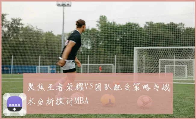 聚焦王者荣耀V5团队配合策略与战术分析探讨MBA