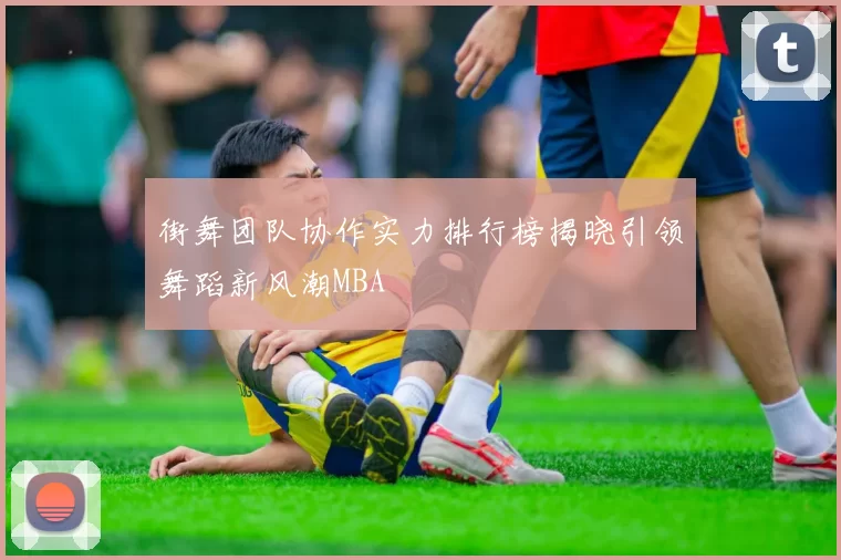 街舞团队协作实力排行榜揭晓引领舞蹈新风潮MBA