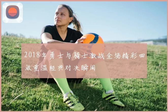 2018年勇士与骑士激战全场精彩回放重温经典对决瞬间