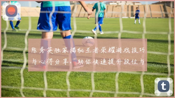 陈秀英独家揭秘王者荣耀游戏技巧与心得分享，助你快速提升段位与游戏体验MBA