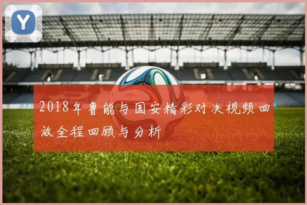 2018年鲁能与国安精彩对决视频回放全程回顾与分析
