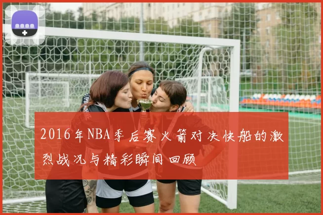 2016年NBA季后赛火箭对决快船的激烈战况与精彩瞬间回顾