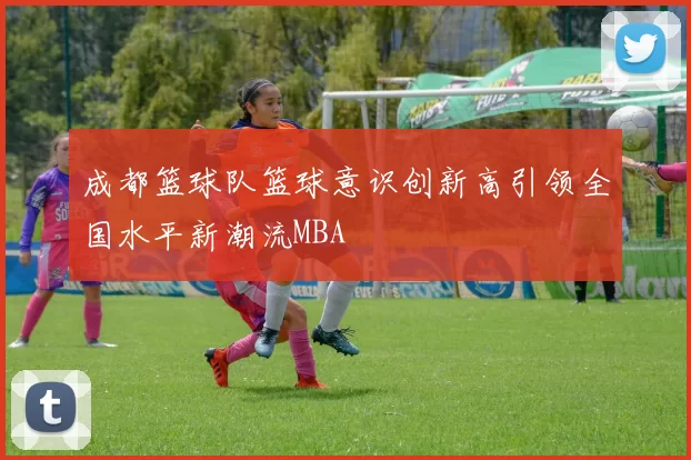 成都篮球队篮球意识创新高引领全国水平新潮流MBA