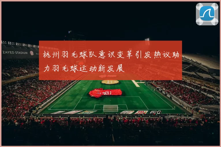 杭州羽毛球队意识变革引发热议助力羽毛球运动新发展