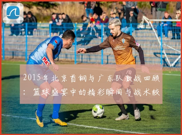 2015年北京首钢与广东队激战回顾：篮球盛宴中的精彩瞬间与战术较量