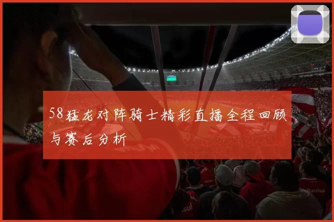 58猛龙对阵骑士精彩直播全程回顾与赛后分析